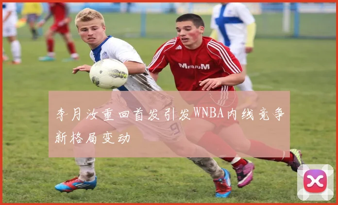 李月汝重回首发引发WNBA内线竞争新格局变动