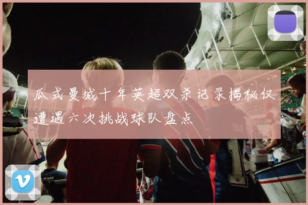 瓜式曼城十年英超双杀记录揭秘仅遭遇六次挑战球队盘点