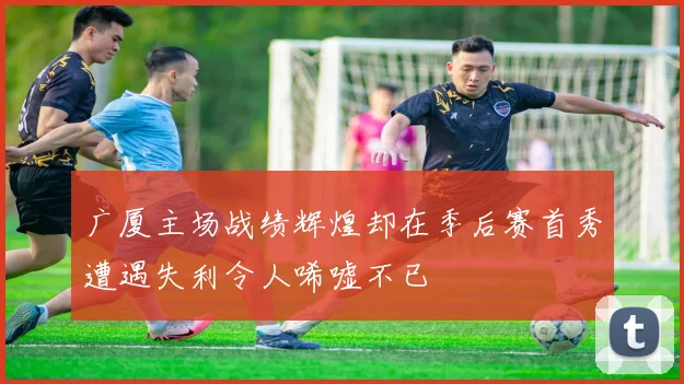 广厦主场战绩辉煌却在季后赛首秀遭遇失利令人唏嘘不已