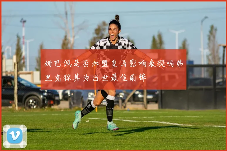 姆巴佩是否加盟皇马影响表现吗弗里克称其为当世最佳前锋