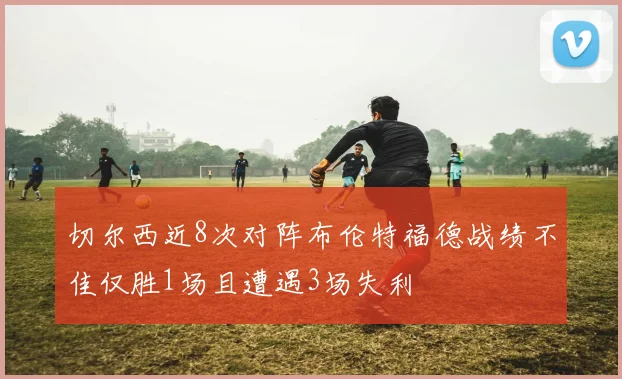 切尔西近8次对阵布伦特福德战绩不佳仅胜1场且遭遇3场失利