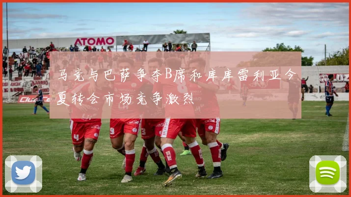 马竞与巴萨争夺B席和库库雷利亚今夏转会市场竞争激烈