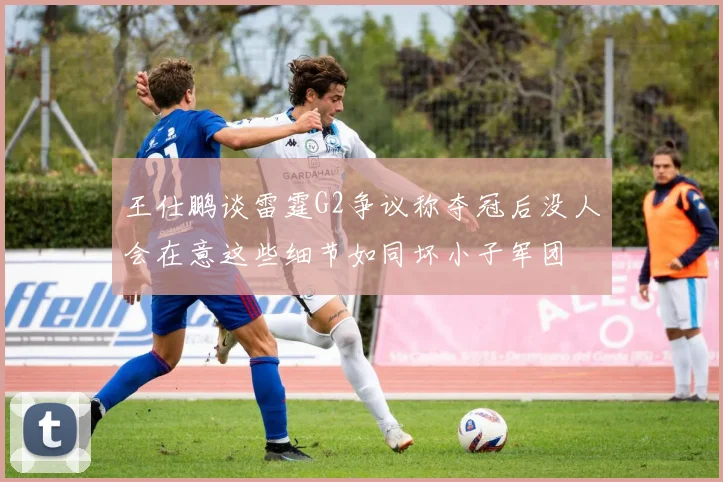王仕鹏谈雷霆G2争议称夺冠后没人会在意这些细节如同坏小子军团
