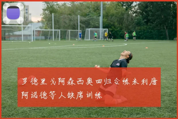 罗德里戈阿森西奥回归合练米利唐阿诺德等人缺席训练
