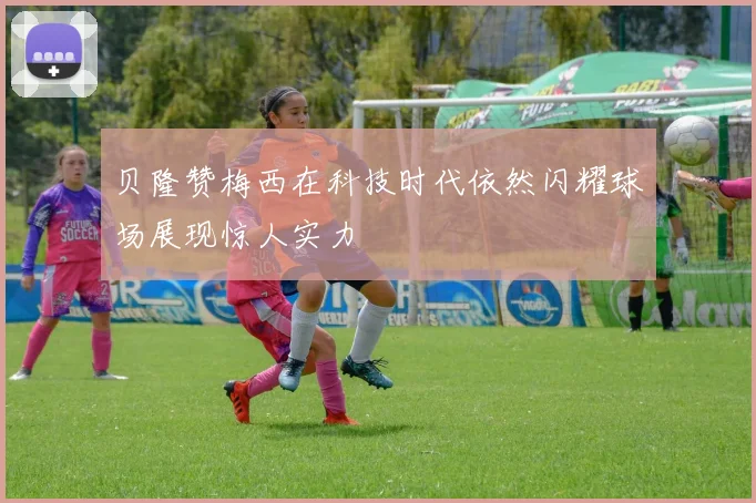 贝隆赞梅西在科技时代依然闪耀球场展现惊人实力