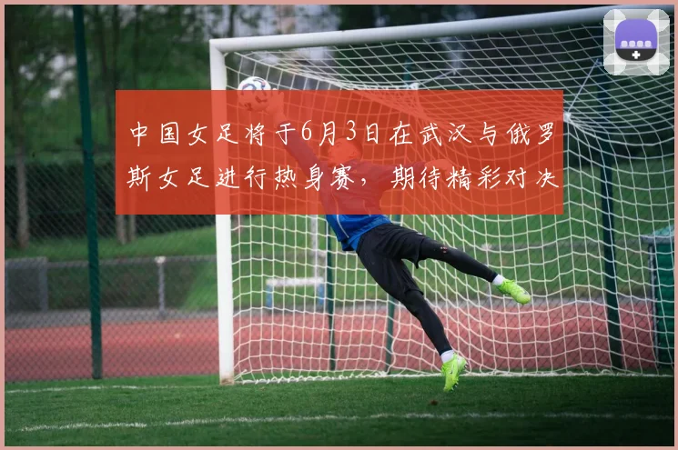 中国女足将于6月3日在武汉与俄罗斯女足进行热身赛，期待精彩对决