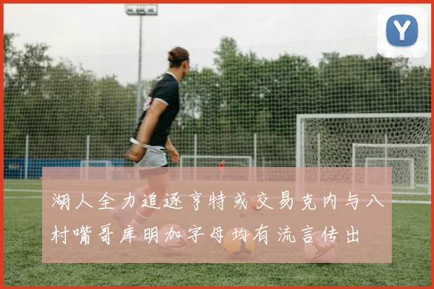 湖人全力追逐亨特或交易克内与八村嘴哥库明加字母均有流言传出