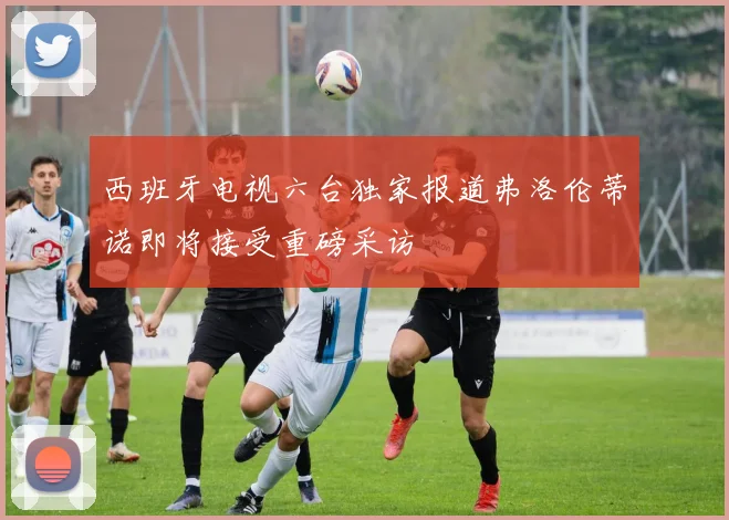 西班牙电视六台独家报道弗洛伦蒂诺即将接受重磅采访