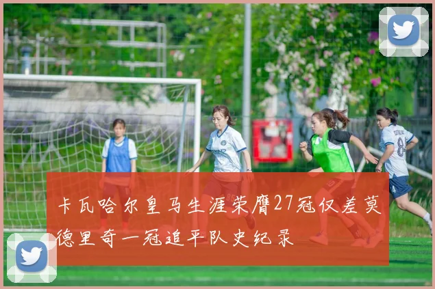 卡瓦哈尔皇马生涯荣膺27冠仅差莫德里奇一冠追平队史纪录